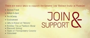 Join & Support: There are many ways to support the General Lew Wallace Study & Museum: Annual Fund, Adopt-A-Spot, ArchiCamp, Endowment, Gifts in Honor or Memory, Holiday Tea & Fashion Show, Planned Giving, Taste of Montgomery County, Volunteer.